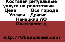 Костанай-ритуальные услуги на расстоянии. › Цена ­ 100 - Все города Услуги » Другие   . Ненецкий АО,Осколково д.